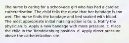 The nurse is caring for a school-age girl who has had a cardiac catheterization. The child tells the nurse that her bandage is too wet. The nurse finds the bandage and bed soaked with blood. The most appropriate initial nursing action is to: a. Notify the physician. b. Apply a new bandage with more pressure. c. Place the child in the Trendelenburg position. d. Apply direct pressure above the catheterization site.