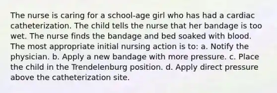 The nurse is caring for a school-age girl who has had a cardiac catheterization. The child tells the nurse that her bandage is too wet. The nurse finds the bandage and bed soaked with blood. The most appropriate initial nursing action is to: a. Notify the physician. b. Apply a new bandage with more pressure. c. Place the child in the Trendelenburg position. d. Apply direct pressure above the catheterization site.