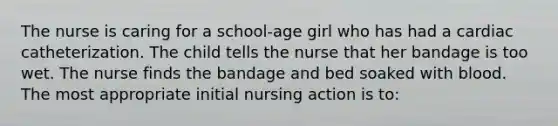 The nurse is caring for a school-age girl who has had a cardiac catheterization. The child tells the nurse that her bandage is too wet. The nurse finds the bandage and bed soaked with blood. The most appropriate initial nursing action is to: