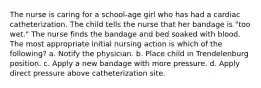 The nurse is caring for a school-age girl who has had a cardiac catheterization. The child tells the nurse that her bandage is "too wet." The nurse finds the bandage and bed soaked with blood. The most appropriate initial nursing action is which of the following? a. Notify the physician. b. Place child in Trendelenburg position. c. Apply a new bandage with more pressure. d. Apply direct pressure above catheterization site.