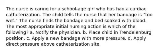 The nurse is caring for a school-age girl who has had a cardiac catheterization. The child tells the nurse that her bandage is "too wet." The nurse finds the bandage and bed soaked with blood. The most appropriate initial nursing action is which of the following? a. Notify the physician. b. Place child in Trendelenburg position. c. Apply a new bandage with more pressure. d. Apply direct pressure above catheterization site.