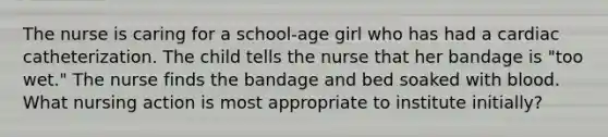 The nurse is caring for a school-age girl who has had a cardiac catheterization. The child tells the nurse that her bandage is "too wet." The nurse finds the bandage and bed soaked with blood. What nursing action is most appropriate to institute initially?