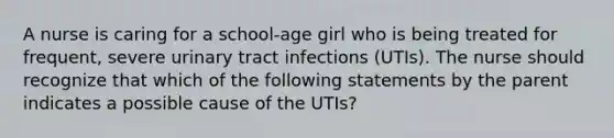 A nurse is caring for a school-age girl who is being treated for frequent, severe urinary tract infections (UTIs). The nurse should recognize that which of the following statements by the parent indicates a possible cause of the UTIs?