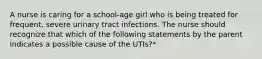 A nurse is caring for a school-age girl who is being treated for frequent, severe urinary tract infections. The nurse should recognize that which of the following statements by the parent indicates a possible cause of the UTIs?*