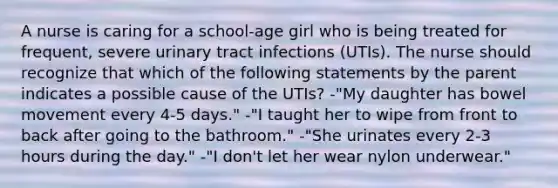 A nurse is caring for a school-age girl who is being treated for frequent, severe urinary tract infections (UTIs). The nurse should recognize that which of the following statements by the parent indicates a possible cause of the UTIs? -"My daughter has bowel movement every 4-5 days." -"I taught her to wipe from front to back after going to the bathroom." -"She urinates every 2-3 hours during the day." -"I don't let her wear nylon underwear."