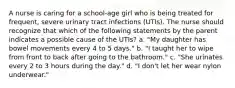 A nurse is caring for a school-age girl who is being treated for frequent, severe urinary tract infections (UTIs). The nurse should recognize that which of the following statements by the parent indicates a possible cause of the UTIs? a. "My daughter has bowel movements every 4 to 5 days." b. "I taught her to wipe from front to back after going to the bathroom." c. "She urinates every 2 to 3 hours during the day." d. "I don't let her wear nylon underwear."