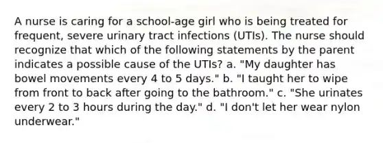 A nurse is caring for a school-age girl who is being treated for frequent, severe urinary tract infections (UTIs). The nurse should recognize that which of the following statements by the parent indicates a possible cause of the UTIs? a. "My daughter has bowel movements every 4 to 5 days." b. "I taught her to wipe from front to back after going to the bathroom." c. "She urinates every 2 to 3 hours during the day." d. "I don't let her wear nylon underwear."