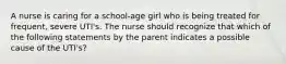 A nurse is caring for a school-age girl who is being treated for frequent, severe UTI's. The nurse should recognize that which of the following statements by the parent indicates a possible cause of the UTI's?