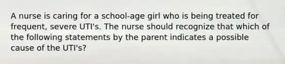 A nurse is caring for a school-age girl who is being treated for frequent, severe UTI's. The nurse should recognize that which of the following statements by the parent indicates a possible cause of the UTI's?