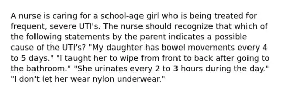 A nurse is caring for a school-age girl who is being treated for frequent, severe UTI's. The nurse should recognize that which of the following statements by the parent indicates a possible cause of the UTI's? "My daughter has bowel movements every 4 to 5 days." "I taught her to wipe from front to back after going to the bathroom." "She urinates every 2 to 3 hours during the day." "I don't let her wear nylon underwear."