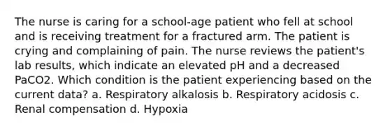 The nurse is caring for a school-age patient who fell at school and is receiving treatment for a fractured arm. The patient is crying and complaining of pain. The nurse reviews the patient's lab results, which indicate an elevated pH and a decreased PaCO2. Which condition is the patient experiencing based on the current data? a. Respiratory alkalosis b. Respiratory acidosis c. Renal compensation d. Hypoxia