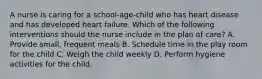 A nurse is caring for a school-age-child who has heart disease and has developed heart failure. Which of the following interventions should the nurse include in the plan of care? A. Provide small, frequent meals B. Schedule time in the play room for the child C. Weigh the child weekly D. Perform hygiene activities for the child.