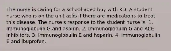 The nurse is caring for a school-aged boy with KD. A student nurse who is on the unit asks if there are medications to treat this disease. The nurse's response to the student nurse is: 1. Immunoglobulin G and aspirin. 2. Immunoglobulin G and ACE inhibitors. 3. Immunoglobulin E and heparin. 4. Immunoglobulin E and ibuprofen.