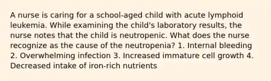 A nurse is caring for a school-aged child with acute lymphoid leukemia. While examining the child's laboratory results, the nurse notes that the child is neutropenic. What does the nurse recognize as the cause of the neutropenia? 1. Internal bleeding 2. Overwhelming infection 3. Increased immature cell growth 4. Decreased intake of iron-rich nutrients