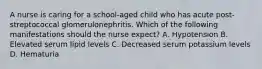 A nurse is caring for a school-aged child who has acute post-streptococcal glomerulonephritis. Which of the following manifestations should the nurse expect? A. Hypotension B. Elevated serum lipid levels C. Decreased serum potassium levels D. Hematuria