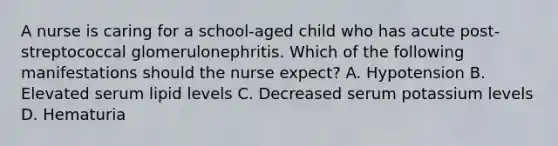 A nurse is caring for a school-aged child who has acute post-streptococcal glomerulonephritis. Which of the following manifestations should the nurse expect? A. Hypotension B. Elevated serum lipid levels C. Decreased serum potassium levels D. Hematuria