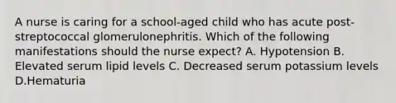 A nurse is caring for a school-aged child who has acute post-streptococcal glomerulonephritis. Which of the following manifestations should the nurse expect? A. Hypotension B. Elevated serum lipid levels C. Decreased serum potassium levels D.Hematuria