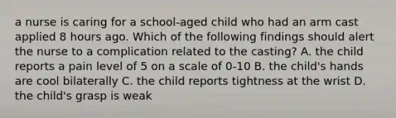 a nurse is caring for a school-aged child who had an arm cast applied 8 hours ago. Which of the following findings should alert the nurse to a complication related to the casting? A. the child reports a pain level of 5 on a scale of 0-10 B. the child's hands are cool bilaterally C. the child reports tightness at the wrist D. the child's grasp is weak