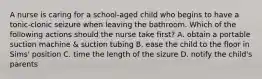 A nurse is caring for a school-aged child who begins to have a tonic-clonic seizure when leaving the bathroom. Which of the following actions should the nurse take first? A. obtain a portable suction machine & suction tubing B. ease the child to the floor in Sims' position C. time the length of the sizure D. notify the child's parents