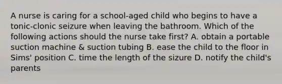 A nurse is caring for a school-aged child who begins to have a tonic-clonic seizure when leaving the bathroom. Which of the following actions should the nurse take first? A. obtain a portable suction machine & suction tubing B. ease the child to the floor in Sims' position C. time the length of the sizure D. notify the child's parents