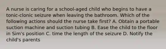 A nurse is caring for a school-aged child who begins to have a tonic-clonic seizure when leaving the bathroom. Which of the following actions should the nurse take first? A. Obtain a portable suction machine and suction tubing B. Ease the child to the floor in Sim's position C. time the length of the seizure D. Notify the child's parents