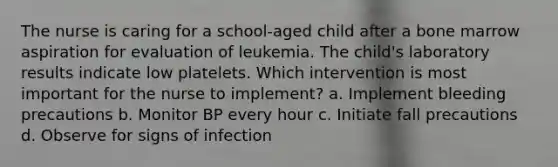 The nurse is caring for a school-aged child after a bone marrow aspiration for evaluation of leukemia. The child's laboratory results indicate low platelets. Which intervention is most important for the nurse to implement? a. Implement bleeding precautions b. Monitor BP every hour c. Initiate fall precautions d. Observe for signs of infection