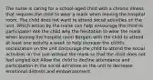 The nurse is caring for a school-aged child with a chronic illness that requires the child to wear a mask when leaving the hospital room. The child does not want to attend social activities on the unit. Which action by the nurse can help encourage the child to participate? Ask the child why the hesitation to wear the mask when leaving the hospital room Bargain with the child to attend at least one activity a week to help increase the child's socialization on the unit Encourage the child to attend the social activities on the unit without the mask so that the child does not feel singled out Allow the child to decline attendance and participation in the social activities on the unit to decrease emotional distress and embarrassment