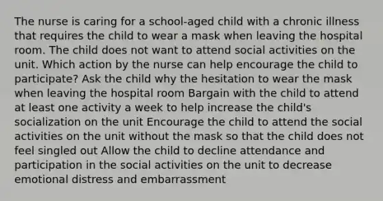 The nurse is caring for a school-aged child with a chronic illness that requires the child to wear a mask when leaving the hospital room. The child does not want to attend social activities on the unit. Which action by the nurse can help encourage the child to participate? Ask the child why the hesitation to wear the mask when leaving the hospital room Bargain with the child to attend at least one activity a week to help increase the child's socialization on the unit Encourage the child to attend the social activities on the unit without the mask so that the child does not feel singled out Allow the child to decline attendance and participation in the social activities on the unit to decrease emotional distress and embarrassment