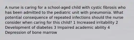 A nurse is caring for a school-aged child with cystic fibrosis who has been admitted to the pediatric unit with pneumonia. What potential consequence of repeated infections should the nurse consider when caring for this child? 1 Increased irritability 2 Development of diabetes 3 Impaired academic ability 4 Depression of bone marrow