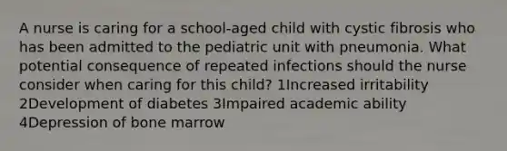 A nurse is caring for a school-aged child with cystic fibrosis who has been admitted to the pediatric unit with pneumonia. What potential consequence of repeated infections should the nurse consider when caring for this child? 1Increased irritability 2Development of diabetes 3Impaired academic ability 4Depression of bone marrow