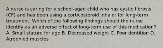 A nurse is caring for a school-aged child who has cystic fibrosis (CF) and has been using a corticosteroid inhaler for long-term treatment. Which of the following findings should the nurse identify as an adverse effect of long-term use of this medication? A. Small stature for age B. Decreased weight C. Poor dentition D. Atrophied muscles