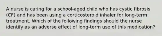 A nurse is caring for a school-aged child who has cystic fibrosis (CF) and has been using a corticosteroid inhaler for long-term treatment. Which of the following findings should the nurse identify as an adverse effect of long-term use of this medication?