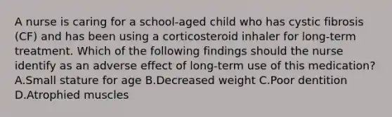 A nurse is caring for a school-aged child who has cystic fibrosis (CF) and has been using a corticosteroid inhaler for long-term treatment. Which of the following findings should the nurse identify as an adverse effect of long-term use of this medication? A.Small stature for age B.Decreased weight C.Poor dentition D.Atrophied muscles