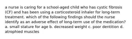 a nurse is caring for a school-aged child who has cystic fibrosis (CF) and has been using a corticosteroid inhaler for long-term treatment. which of the following findings should the nurse identify as an adverse effect of long-term use of the medication? a. small stature for age b. decreased weight c. poor dentition d. atrophied muscles