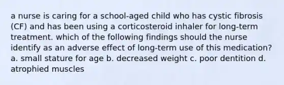 a nurse is caring for a school-aged child who has cystic fibrosis (CF) and has been using a corticosteroid inhaler for long-term treatment. which of the following findings should the nurse identify as an adverse effect of long-term use of this medication? a. small stature for age b. decreased weight c. poor dentition d. atrophied muscles