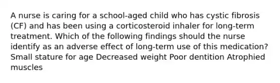 A nurse is caring for a school-aged child who has cystic fibrosis (CF) and has been using a corticosteroid inhaler for long-term treatment. Which of the following findings should the nurse identify as an adverse effect of long-term use of this medication? Small stature for age Decreased weight Poor dentition Atrophied muscles