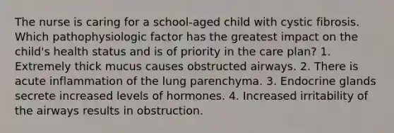 The nurse is caring for a school-aged child with cystic fibrosis. Which pathophysiologic factor has the greatest impact on the child's health status and is of priority in the care plan? 1. Extremely thick mucus causes obstructed airways. 2. There is acute inflammation of the lung parenchyma. 3. Endocrine glands secrete increased levels of hormones. 4. Increased irritability of the airways results in obstruction.