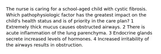 The nurse is caring for a school-aged child with cystic fibrosis. Which pathophysiologic factor has the greatest impact on the child's health status and is of priority in the care plan? 1 Extremely thick mucus causes obstructed airways. 2 There is acute inflammation of the lung parenchyma. 3 Endocrine glands secrete increased levels of hormones. 4 Increased irritability of the airways results in obstruction.