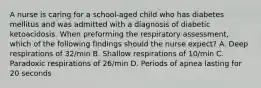 A nurse is caring for a school-aged child who has diabetes mellitus and was admitted with a diagnosis of diabetic ketoacidosis. When preforming the respiratory assessment, which of the following findings should the nurse expect? A. Deep respirations of 32/min B. Shallow respirations of 10/min C. Paradoxic respirations of 26/min D. Periods of apnea lasting for 20 seconds