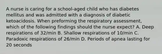 A nurse is caring for a school-aged child who has diabetes mellitus and was admitted with a diagnosis of diabetic ketoacidosis. When preforming the respiratory assessment, which of the following findings should the nurse expect? A. Deep respirations of 32/min B. Shallow respirations of 10/min C. Paradoxic respirations of 26/min D. Periods of apnea lasting for 20 seconds