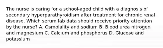 The nurse is caring for a school-aged child with a diagnosis of secondary hyperparathyroidism after treatment for chronic renal disease. Which serum lab data should receive priority attention by the nurse? A. Osmolality and sodium B. Blood urea nitrogen and magnesium C. Calcium and phosphorus D. Glucose and potassium