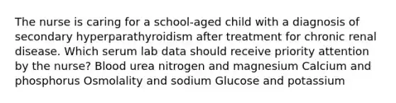 The nurse is caring for a school-aged child with a diagnosis of secondary hyperparathyroidism after treatment for chronic renal disease. Which serum lab data should receive priority attention by the nurse? Blood urea nitrogen and magnesium Calcium and phosphorus Osmolality and sodium Glucose and potassium