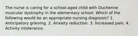 The nurse is caring for a school-aged child with Duchenne muscular dystrophy in the elementary school. Which of the following would be an appropriate nursing diagnosis? 1. Anticipatory grieving. 2. Anxiety reduction. 3. Increased pain. 4. Activity intolerance.