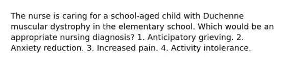 The nurse is caring for a school-aged child with Duchenne muscular dystrophy in the elementary school. Which would be an appropriate nursing diagnosis? 1. Anticipatory grieving. 2. Anxiety reduction. 3. Increased pain. 4. Activity intolerance.