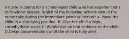 a nurse is caring for a school-aged child who has experienced a tonic-clonic seizure. Which of the following actions should the nurse take during the immediate postictal period? A. Place the child in a side-lying position. B. Give the child a high-carbohydrate snack C. Administer an oral sedative to the child. D.Delay documentation until the child is fully alert.