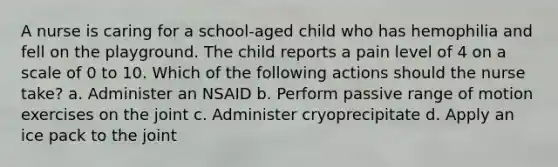 A nurse is caring for a school-aged child who has hemophilia and fell on the playground. The child reports a pain level of 4 on a scale of 0 to 10. Which of the following actions should the nurse take? a. Administer an NSAID b. Perform passive range of motion exercises on the joint c. Administer cryoprecipitate d. Apply an ice pack to the joint