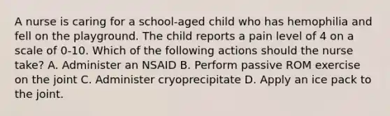 A nurse is caring for a school-aged child who has hemophilia and fell on the playground. The child reports a pain level of 4 on a scale of 0-10. Which of the following actions should the nurse take? A. Administer an NSAID B. Perform passive ROM exercise on the joint C. Administer cryoprecipitate D. Apply an ice pack to the joint.