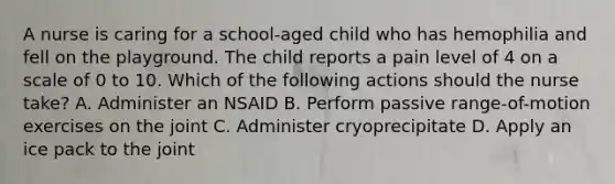 A nurse is caring for a school-aged child who has hemophilia and fell on the playground. The child reports a pain level of 4 on a scale of 0 to 10. Which of the following actions should the nurse take? A. Administer an NSAID B. Perform passive range-of-motion exercises on the joint C. Administer cryoprecipitate D. Apply an ice pack to the joint