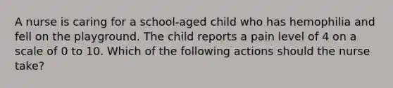 A nurse is caring for a school-aged child who has hemophilia and fell on the playground. The child reports a pain level of 4 on a scale of 0 to 10. Which of the following actions should the nurse take?