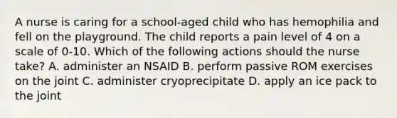 A nurse is caring for a school-aged child who has hemophilia and fell on the playground. The child reports a pain level of 4 on a scale of 0-10. Which of the following actions should the nurse take? A. administer an NSAID B. perform passive ROM exercises on the joint C. administer cryoprecipitate D. apply an ice pack to the joint